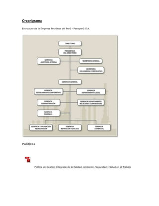 Organigrama
Estructura de la Empresa Petróleos del Perú - Petroperú S.A.

Políticas

Política de Gestión Integrada de la Calidad, Ambiente, Seguridad y Salud en el Trabajo

 