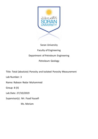 Soran University
Faculty of Engineering
Department of Petroleum Engineering
Petroleum Geology
Title: Total (absolute) Porosity and Isolated Porosity Measurement
Lab Number: 3
Name: Raboon Redar Muhammed
Group: B (II)
Lab Date: 27/10/2019
Supervisor(s): Mr. Foad Yousefi
Ms. Meriam
 