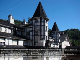 Em 30 de maio de 1946, o presidente Eurico Gaspar Dutra decretou a proibição do jogo no Brasil e o Quitandinha não consegu...