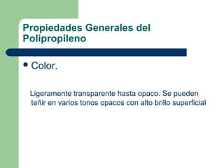 Propiedades Generales del
Polipropileno
Color.
Ligeramente transparente hasta opaco. Se pueden
teñir en varios tonos opacos con alto brillo superficial
 