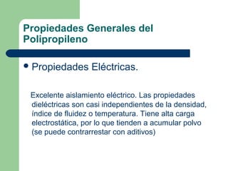 Propiedades Generales del
Polipropileno
Propiedades Eléctricas.
Excelente aislamiento eléctrico. Las propiedades
dieléctricas son casi independientes de la densidad,
índice de fluidez o temperatura. Tiene alta carga
electrostática, por lo que tienden a acumular polvo
(se puede contrarrestar con aditivos)
 