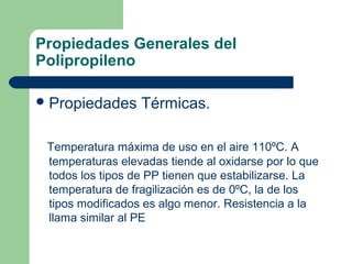 Propiedades Generales del
Polipropileno
Propiedades Térmicas.
Temperatura máxima de uso en el aire 110ºC. A
temperaturas elevadas tiende al oxidarse por lo que
todos los tipos de PP tienen que estabilizarse. La
temperatura de fragilización es de 0ºC, la de los
tipos modificados es algo menor. Resistencia a la
llama similar al PE
 