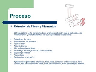 Proceso
 Extrusión de Fibras y Filamentos
El Polipropileno se ha transformado en una buena elección para la elaboración de
multifilamentos y monofilamentos, por sus capacidades únicas como:
 Estabilidad del color
 Resistencia a las manchas
 Fácil de hilar
 Aislante térmico
 Alta resistencia mecánica
 No alberga microorganismos, como bacterias
 Baja carga estática
 Pigmentable
 Resistente a la abrasión
Aplicaciones generales: alfombras, hilos, telas, cordones, cinta decorativa, fibra
cortada, tela para acolchado, filtros, base para alfombras, base para césped artificial.
 