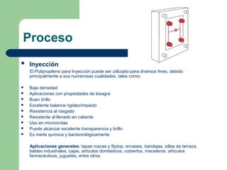 Proceso
 Inyección
El Polipropileno para Inyección puede ser utilizado para diversos fines, debido
principalmente a sus numerosas cualidades, tales como:
 Baja densidad
 Aplicaciones con propiedades de bisagra
 Buen brillo
 Excelente balance rigidez/impacto
 Resistencia al rasgado
 Resistente al llenado en caliente
 Uso en microondas
 Puede alcanzar excelente transparencia y brillo
 Es inerte química y bacteorológicamente
Aplicaciones generales: tapas roscas y fliptop, envases, bandejas, sillas de terraza,
baldes industriales, cajas, artículos domésticos, cubiertos, maceteros, artículos
farmacéuticos, juguetes, entre otros.
 