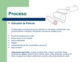 Proceso
 Extrusión de Película
El Polipropileno permite proporcionar películas no orientadas y biorientadas, para
procesos planos o tubulares, entregando una serie de ventajas como:
 Excelente transparencia y brillo
 Buena barrera a la humedad
 Buena sellabilidad
 Rigidez
 Capacidad elaborar film metalizables y de torsión
 Baja densidad
Aplicaciones generales: envases de papas fritas, snacks, caramelos, fideos,
condimentos, galletas, leche en polvo, azúcar, jugos, cintas adhesivas, envoltura de
flores, empaque de medias o panty hose, camisas, entre otras prendas de vestir.
 