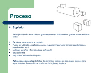 Proceso
 Soplado
Esta aplicación ha alcanzado un gran desarrollo en Polipropileno, gracias a características
como:
 Excelente transparencia al contacto
 Puede ser utilizado en aplicaciones que requieran tratamiento térmico (pausterización,
esterilización, etc.)
 Múltiples tamaños y formatos (asa, soft-touch)
 Baja densidad
 Muy buena resistencia al impacto
Aplicaciones generales: botellas de alimentos, bebidas sin gas, jugos, bidones para
agua, envases de cosméticos, productos de higiene y limpieza.
 