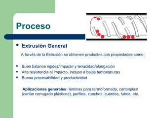 Proceso
 Extrusión General
A través de la Extrusión se obtienen productos con propiedades como:
 Buen balance rigidez/impacto y tenacidad/elongación
 Alta resistencia al impacto, incluso a bajas temperaturas
 Buena procesabilidad y productividad
Aplicaciones generales: láminas para termoformado, cartonplast
(cartón corrugado plásticos), perfiles, zunchos, cuerdas, tubos, etc.
 