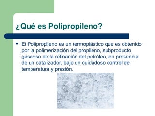 ¿Qué es Polipropileno?
 El Polipropileno es un termoplástico que es obtenido
por la polimerización del propileno, subproducto
gaseoso de la refinación del petróleo, en presencia
de un catalizador, bajo un cuidadoso control de
temperatura y presión.
 