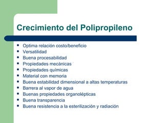 Crecimiento del Polipropileno
 Optima relación costo/beneficio
 Versatilidad
 Buena procesabilidad
 Propiedades mecánicas
 Propiedades químicas
 Material con memoria
 Buena estabilidad dimensional a altas temperaturas
 Barrera al vapor de agua
 Buenas propiedades organolépticas
 Buena transparencia
 Buena resistencia a la esterilización y radiación
 