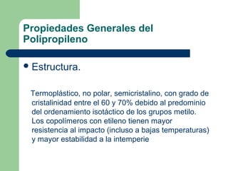 Propiedades Generales del
Polipropileno
Estructura.
Termoplástico, no polar, semicristalino, con grado de
cristalinidad entre el 60 y 70% debido al predominio
del ordenamiento isotáctico de los grupos metilo.
Los copolímeros con etileno tienen mayor
resistencia al impacto (incluso a bajas temperaturas)
y mayor estabilidad a la intemperie
 
