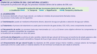 ETAPAS DE LA CADENA DE GNL ( GAS NATURAL LICUADO )
Excluyendo la producción del gas, los procesos incluidos dentro de la cadena de GNL son:
A. LICUEFACCIÓN
Es el proceso destinado a licuar el gas natural, y se realiza en módulos de procesamiento llamados trenes.
Los procesos involucrados son los siguientes:
a.1 Deshidratación: puede ser mediante enfriamiento directo, absorción de agua en glicoles o adsorción de agua por sólidos.
a.2 Tratamiento: el proceso de tratamiento es usado para la remoción de gases ácidos, CO2, H2S y otros componentes de azufre.
a.3 Recuperación de azufre: Los procesos hasta aquí mencionados (a.1, a.2 y a.3) tienen como objetivo eliminar los componentes no
deseados y aquellos susceptibles de congelarse.
La licuefacción se completa con otros dos pasos:
a.4 Circuito de refrigeración: se elimina el calor sensible y latente del gas natural, de forma que se transforma de estado gaseoso a alta
presión a estado líquido a presión atmosférica. Después de licuar el gas natural, éste es subenfriado antes de ser almacenado.
a.5 Almacenamiento del gas natural licuado: los depósitos de GNL poseen tanque interior metálico y tanque exterior de hormigón
pretensado entre los cuales existe un material aislante a fin de minimizar la entrada de calor desde el ambiente.
Excluyendo la producción del gas, los procesos dentro de la cadena de GNL son:
a. Licuefacción b. Transporte c. Regasificación d. Transporte y distribución
 
