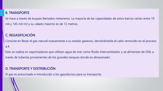 B. TRANSPORTE
Se hace a través de buques llamados metaneros. La mayoría de las capacidades de estos barcos varían entre 19
mil y 145 mil m3 y su calado máximo es de 12 metros.
C. REGASIFICACIÓN
Consiste en llevar el gas natural nuevamente a su estado gaseoso, devolviéndole el calor removido en el proceso
a.4.
Esto se realiza en vaporizadores que utilizan agua de mar como fluido intercambiador y se alimentan de GNL a
través de tuberías provenientes de los grandes tanques donde es almacenado.
D. TRANSPORTE Y DISTRIBUCIÓN
El gas es presurizado e introducido a los gasoductos para su transporte.
 