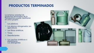 La inmensa variedad de
productos terminados de la
Petroquímica puede clasificarse
en cinco grupos:

Los plásticos.
 Los abonos nitrogenados (en
agricultura).
 Las fibras sintéticas.
 Tintas
 Desinfectantes
 Los cauchos sintéticos o
elastómeros.
Los detergentes
PRODUCTOS TERMINADOS
 