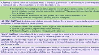 PLÁSTICOS: El nombre común de plásticos se debe a la propiedad que tienen de ser deformables por plasticidad (frente
la elasticidad), bajo la influencia del calor, la presión o de ambos a la vez.
 Termoplásticos: Películas fotográficas, bolsas, papel de envasar, tuberías, canalizaciones, construcción en
general, embalajes, muebles, juguetes, aislamientos, electrónica, PVC para revestimientos, tuberías, válvulas,
flores artificiales, botas, etc.
 Termo endurecibles: Aislamientos eléctricos, paneles decorativos, utensilios domésticos, etc.
 Poliuretanos: Productos con apariencia de vidrio, espumas extra ligeras
LAS FIBRAS SINTÉTICAS: Se obtienen por hilado de sustancias fundidas. Por su volumen, representan la segunda mate
en importancia de la Petroquímica, tras los plásticos.
 Poliamidas: Lencería fina, alfombras, cortinas, trajes de baño, recubrimiento interior de neumáticos
 Poliéster: Trajes, corbatas, impermeables, visillos, alfombras
 Acrílicas: Sustituyen a la lana: ovillos y moquetas, entre otros usos
CAUCHO SINTÉTICO Y ELASTÓMEROS: Es el suministrador principal de la industria del automóvil, en un elemento t
fundamental como los neumáticos y en algunas de sus variedades para los calzados.
DETERGENTES: Son productos solubles en el agua, cuya propiedad fundamental consiste en poder modificar la tensi
superficial de los líquidos en los que se encuentra, disminuyendo o eliminando la suciedad contenida en ellos. Sirven pa
lavar la ropa y la vajilla.
LA AGRICULTURA: Hasta hace poco sólo utilizaba el estiércol natural, ha sufrido una gran revolución gracias a la quími
La petroquímica proporciona a la agricultura productos como herbicidas, fungicidas e insecticidas, mediante el suminist
de hidrógeno a bajo precio como los nitratos, sulfatos y urea y la infinidad de abonos complejos
 