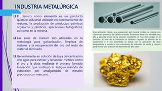 INDUSTRIA METALÚRGICA
 El cianuro como elemento es un producto
químico industrial utilizado en procesamiento de
metales, la producción de productos químicos
orgánicos y plásticos, aplicaciones fotográficas,
así como en la minería.
 Las sales de cianuro son utilizadas en la
metalurgia para galvanización, limpieza de
metales y la recuperación del oro del resto de
material eliminado.
 Generalmente en solución de baja concentración
con agua para extraer y recuperar metales como
el oro y la plata mediante el proceso llamado
lixiviación, que sustituyó al antiguo método de
extracción por amalgamado de metales
preciosos con mercurio.
Una aplicación típica, una suspensión del mineral molido se mezcla con
cianuro en presencia de carbón activado. El carbono tiene una afinidad muy
alta y adsorbe el oro de la solución resultante en muy altas cargas en el
carbono ,al final de la lixiviación el carbono cargado se elimina de la
suspensión y el oro adsorbido se extrae con la aplicación de altas
temperatura y presión y con soluciones de hidróxido de sodio y cianuro
para formar una solución de electrolito de alto valor.
 