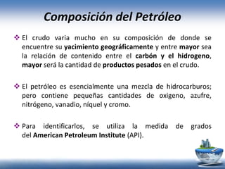 Composición del Petróleo
 El crudo varia mucho en su composición de donde se
encuentre su yacimiento geográficamente y entre mayor sea
la relación de contenido entre el carbón y el hidrogeno,
mayor será la cantidad de productos pesados en el crudo.
 El petróleo es esencialmente una mezcla de hidrocarburos;
pero contiene pequeñas cantidades de oxigeno, azufre,
nitrógeno, vanadio, níquel y cromo.
 Para identificarlos, se utiliza la medida de grados
del American Petroleum Institute (API).
 