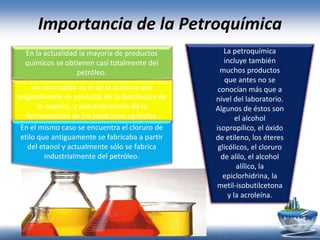 Importancia de la Petroquímica
En la actualidad la mayoría de productos
químicos se obtienen casi totalmente del
petróleo.
Un caso típico es el de la acetona que
originalmente se producía de la destilación de
la madera, y posteriormente de la
fermentación de los productos agrícolas.
En el mismo caso se encuentra el cloruro de
etilo que antiguamente se fabricaba a partir
del etanol y actualmente sólo se fabrica
industrialmente del petróleo.
La petroquímica
incluye también
muchos productos
que antes no se
conocían más que a
nivel del laboratorio.
Algunos de éstos son
el alcohol
isopropílico, el óxido
de etileno, los éteres
glicólicos, el cloruro
de alilo, el alcohol
alílico, la
epiclorhidrina, la
metil-isobutilcetona
y la acroleína.
 