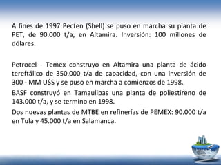 A fines de 1997 Pecten (Shell) se puso en marcha su planta de
PET, de 90.000 t/a, en Altamira. Inversión: 100 millones de
dólares.
Petrocel - Temex construyo en Altamira una planta de ácido
tereftálico de 350.000 t/a de capacidad, con una inversión de
300 - MM U$S y se puso en marcha a comienzos de 1998.
BASF construyó en Tamaulipas una planta de poliestireno de
143.000 t/a, y se termino en 1998.
Dos nuevas plantas de MTBE en refinerías de PEMEX: 90.000 t/a
en Tula y 45.000 t/a en Salamanca.
 