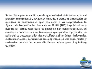 Se emplean grandes cantidades de agua en la industria química para el
proceso, enfriamiento y lavado. A menudo, durante la producción de
químicos, se contamina el agua con estos o los subproductos. La
Agencia de Protección Ambiental de los EE.UU. (EPA) ha publicado una
lista de los compuestos para los cuales se han establecido guías en
cuanto a efluentes. Los contaminantes que pueden representar un
peligro si se descargan a los ríos y acuíferos subterráneos, incluyen los
materiales tóxicos, compuestos carcinogénicos, sólidos suspendidos y
sustancias que manifiestan una alta demanda de oxígeno bioquímico y
químico.
 