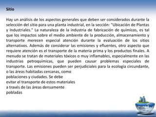 Sitio
Hay un análisis de los aspectos generales que deben ser considerados durante la
selección del sitio para una planta industrial, en la sección: "Ubicación de Plantas
y Industriales." La naturaleza de la industria de fabricación de químicos, es tal
que los impactos sobre el medio ambiente de la producción, almacenamiento y
transporte merecen especial atención durante la evaluación de los sitios
alternativos. Además de considerar las emisiones y efluentes, otro aspecto que
requiere atención es el transporte de la materia prima y los productos finales. A
menudo se tratan de materiales tóxicos o muy inflamables, especialmente en las
industrias petroquímicas, que pueden causar problemas especiales de
transporte. Las emisiones pueden ser perjudiciales para la ecología circundante,
o las áreas habitadas cercanas, como
poblaciones y ciudades. Se debe
evitar el transporte de estos materiales
a través de las áreas densamente
pobladas
 