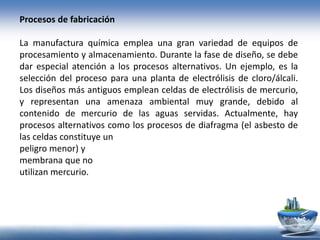 Procesos de fabricación
La manufactura química emplea una gran variedad de equipos de
procesamiento y almacenamiento. Durante la fase de diseño, se debe
dar especial atención a los procesos alternativos. Un ejemplo, es la
selección del proceso para una planta de electrólisis de cloro/álcali.
Los diseños más antiguos emplean celdas de electrólisis de mercurio,
y representan una amenaza ambiental muy grande, debido al
contenido de mercurio de las aguas servidas. Actualmente, hay
procesos alternativos como los procesos de diafragma (el asbesto de
las celdas constituye un
peligro menor) y
membrana que no
utilizan mercurio.
 