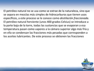 El petróleo natural no se usa como se extrae de la naturaleza, sino que
se separa en mezclas más simples de hidrocarburos que tienen usos
específicos, a este proceso se le conoce como destilación fraccionada.
El petróleo natural herviente (unos 400 grados Celsius) se introduce a
la parte baja de la torre, todas las sustancias que se evaporan a esa
temperatura pasan como vapores a la cámara superior algo más fría y
en ella se condensan las fracciones más pesadas que corresponden a
los aceites lubricantes. De este proceso se obtienen las fracciones
 