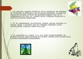 • Los primeros registros históricos de la existencia de petróleo
en Colombia se remontan a la conquista española, cuando las
tropas de Gonzalo Jiménez de Quesada llegaron por el río
Magdalena a la Tora, un caserío de los Yariguíes situado en lo
que hoy es Barrancabermeja.
• En los alrededores encontraron lugares donde manaba un
liquido negro y aceitoso que los Yariguíes utilizaban como
reconfortante corporal, entre otros usos.
• Los españoles lo usaron a su vez para impermeabilizar las
embarcaciones. Siglos después ese aceite vendría a ser la base de la
industria colombiana del petróleo.
 
