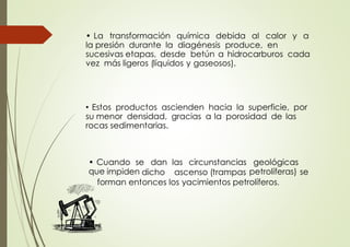 • La transformación química debida al calor y a
la presión durante la diagénesis produce, en
sucesivas etapas, desde betún a hidrocarburos cada
vez más ligeros (líquidos y gaseosos).
• Estos productos ascienden hacia la superficie, por
su menor densidad, gracias a la porosidad de las
rocas sedimentarias.
• Cuando se dan las circunstancias geológicas
que impiden dicho ascenso (trampas petrolíferas) se
forman entonces los yacimientos petrolíferos.
 