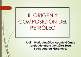 Judith María Angélica Aponte Gómez.
Sergio Alejandro González Sosa.
Paula Andrea Riscanevo.
II. ORIGEN Y
COMPOSICIÓN DEL
PETRÓLEO
 