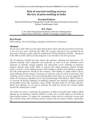 Journal of Business and Retail Management Research (JBRMR) Vol 7 Issue 1 October 2012
A Journal of the Academy of Business and Retail Management (ABRM)
48
Role of non-fuel retailing services:
the face of petro-retailing in India
Kaushal Kishore
School Of Petroleum Management, Pandit Deendayal Petroleum University
Raisan, Gandhinagar, India
R.P. Patel
G. H. Patel Postgraduate Institute of Business Management
Sardar Patel University, Vallabh Vidyanagar, Gujarat, India
Key Words
Petro-retailing, Non-Fuel Retailing, Regulation and Business Environment
Abstract
The oil crises of the 1970s were the major driving factor which made the government to intervene
in the oil & gas sector. Until the late 1990s, the country’s fuel prices were controlled by the
government through a policy called the Administered Pricing Mechanism (APM). Subsequent
to the 1991 economic reforms in India, had given a new direction to the oil & gas sector.
The oil industry is divided into three streams like upstream, midstream and downstream. The
upstream basically covers exploration and production of crude oil & gas, midstream covers
movement of materials through pipelines and downstream covers marketing of petroleum
products through retail outlets (ROs). In general term selling petroleum products through
outlets is known as Petro-retailing business. Petro-retailing is the face of oil marketing companies
and sells products/services directly to the customers. Petro-retailing in Indian market is facing
many challenges like low margins, increasing cost of land in urban as well as in rural areas, since
switching cost for customer is low and expecting high services leads to a very low loyalty for the
outlets and increasing competition due to entry of private players like Reliance, Shell & Essar etc.
To overcome all burning challenges oil marketing companies now thinking of offerings non-fuel
services/allied services like convenience stores, ATMs, Fast food outlets etc. The basic objectives
behind such offerings are not only to maximize the profit but increase the customer loyalty
towards the company hence outlets.
The author has tried to understand the importance of allied services/Non-fuel retailing (NFR)
offerings by oil marketing companies (OMCs) in India and its overall impact on the health of
petro-retailing business. To support the investigation, author also has conducted a survey with
100 customers along with reviewing previous research done by research scholars, organization
etc.
 