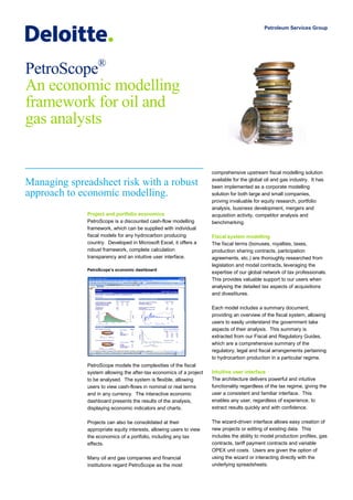 Petroleum Services Group




PetroScope®
An economic modelling
framework for oil and
gas analysts


                                                                     comprehensive upstream fiscal modelling solution
                                                                     available for the global oil and gas industry. It has
Managing spreadsheet risk with a robust                              been implemented as a corporate modelling
approach to economic modelling.                                      solution for both large and small companies,
                                                                     proving invaluable for equity research, portfolio
                                                                     analysis, business development, mergers and
              Project and portfolio economics                        acquisition activity, competitor analysis and
              PetroScope is a discounted cash-flow modelling         benchmarking.
              framework, which can be supplied with individual
              fiscal models for any hydrocarbon producing            Fiscal system modelling
              country. Developed in Microsoft Excel, it offers a     The fiscal terms (bonuses, royalties, taxes,
              robust framework, complete calculation                 production sharing contracts, participation
              transparency and an intuitive user interface.          agreements, etc.) are thoroughly researched from
                                                                     legislation and model contracts, leveraging the
              PetroScope’s economic dashboard
                                                                     expertise of our global network of tax professionals.
                                                                     This provides valuable support to our users when
                                                                     analysing the detailed tax aspects of acquisitions
                                                                     and divestitures.

                                                                     Each model includes a summary document,
                                                                     providing an overview of the fiscal system, allowing
                                                                     users to easily understand the government take
                                                                     aspects of their analysis. This summary is
                                                                     extracted from our Fiscal and Regulatory Guides,
                                                                     which are a comprehensive summary of the
                                                                     regulatory, legal and fiscal arrangements pertaining
                                                                     to hydrocarbon production in a particular regime.
              PetroScope models the complexities of the fiscal
              system allowing the after-tax economics of a project   Intuitive user interface
              to be analysed. The system is flexible, allowing       The architecture delivers powerful and intuitive
              users to view cash-flows in nominal or real terms      functionality regardless of the tax regime, giving the
              and in any currency. The interactive economic          user a consistent and familiar interface. This
              dashboard presents the results of the analysis,        enables any user, regardless of experience, to
              displaying economic indicators and charts.             extract results quickly and with confidence.

              Projects can also be consolidated at their             The wizard-driven interface allows easy creation of
              appropriate equity interests, allowing users to view   new projects or editing of existing data. This
              the economics of a portfolio, including any tax        includes the ability to model production profiles, gas
              effects.                                               contracts, tariff payment contracts and variable
                                                                     OPEX unit costs. Users are given the option of
              Many oil and gas companies and financial               using the wizard or interacting directly with the
              institutions regard PetroScope as the most             underlying spreadsheets.
 