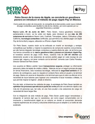 Petro Seven de la mano de Apple, se convierte en gasolinera
pionera en introducir el método de pago Apple Pay en México
Como parte de su plan de innovación, la compañía da la bienvenida a este nuevo método
de pago contactless para facilitar la vida de los clientes, así como apostar por su
seguridad financiera y sanidad
Nuevo León, 09 de Junio de 2021.- Petro Seven, marca gasolinera mexicana,
perteneciente a Iconn, se ha unido con Apple, para introducir en sus más de 250
estaciones de servicio en Nuevo León, Coahuila, Tamaulipas, Jalisco, Chihuahua y Baja
California, tecnología contactless certificada, que permitirá a los clientes pagar con Apple
Pay de forma fácil y segura, utilizando su iPhone o Apple Watch.
“En Petro Seven, nuestra visión se ha enfocado en invertir en tecnología y ventajas
competitivas que faciliten y mejoren la experiencia de compra de nuestros consumidores,
por ello hemos integrado tecnología contacless a nuestra oferta de valor, de tal forma que
nos hemos convertido en la marca gasolinera líder y pionera en introducir Apple Pay,
el novedoso servicio de pago móvil. Ahora, nuestros más de 235 mil clientes que
diariamente acuden a las estaciones de servicio podrán pagar en cada recarga de una
manera ágil, segura y sin tener contacto con la terminal” comenta Juan Carlos Paredes,
Director General de Petro Seven.
Los usuarios en México podrán hacer transacciones seguras, proteger su información
personal y datos de tarjeta de crédito o débito. “Además de ser un seguro proceso de pago
en temas financieros, esta novedosa tecnología, reforzará la seguridad sanitaria en un
entorno de contingencia, pues no requiere el contacto físico entre el usuario y la terminal
de pago. Basta con acercar el dispositivo a la terminal para que el cobro se efectué sin la
necesidad de tocar botones para ingresar una contraseña ni tocar monedas o billetes, lo
que permite mejorar la higiene”, añade el directivo.
Por otro lado, al dinamizar los métodos de pago, la estrategia de Petro Seven también es
optimizar los procesos operativos en punto de venta para dar una atención rápida a las
más de mil personas que, tan solo, en una hora acuden a las estaciones de carga sin
necesidad de hacer largas filas.
Con la integración de este método de pago, Petro Seven podrá seguir renovándose y
otorgando el servicio ágil que lo caracteriza, así como seguir comprometido con la
innovación y transformación digital en un entorno en donde el consumidor demanda
mejores experiencias de compra y soluciones dinámicas que se adapten a un estilo de vida
acelerado.
 