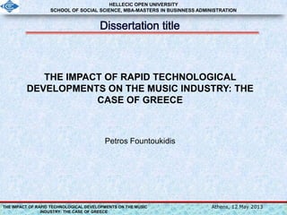 THE IMPACT OF RAPID TECHNOLOGICAL DEVELOPMENTS ON THE MUSIC
INDUSTRY: THE CASE OF GREECE
Athens, 12 May 2013
THE IMPACT OF RAPID TECHNOLOGICAL
DEVELOPMENTS ON THE MUSIC INDUSTRY: THE
CASE OF GREECE
Petros Fountoukidis
HELLECIC OPEN UNIVERSITY
SCHOOL OF SOCIAL SCIENCE, MBA-MASTERS IN BUSINNESS ADMINISTRATION
 
