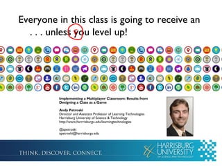 Everyone in this class is going to receive an
. . . unless you level up!F
Implementing a Multiplayer Classroom: Results from
Designing a Class as a Game
Andy Petroski
Director and Assistant Professor of Learning Technologies
Harrisburg University of Science & Technology
http://www.harrrisburgu.edu/learningtechnologies
@apetroski
apetroski@harrisburgu.edu
 