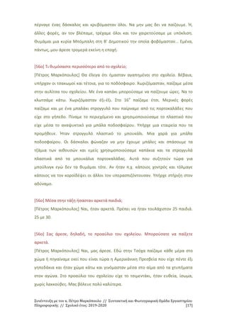 Συνέντευξη με τον κ. Πέτρο Μαρκόπουλο // Συντακτική και Φωτογραφική Ομάδα Εργαστηρίου
Πληροφορικής // Σχολικό έτος: 2019-2020 [17]
πέρναγε ένας δάσκαλος και κρυβόμασταν όλοι. Να μην μας δει να παίζουμε. Ή,
άλλες φορές, αν τον βλέπαμε, τρέχαμε όλοι και τον χαιρετούσαμε με υπόκλιση.
Θυμάμαι μια κυρία Μπόμπαλη στη Β' Δημοτικού την οποία φοβόμασταν... Εμένα,
πάντως, μου άρεσε τρομερά εκείνη η εποχή.
[56ο] Τι θυμόσαστε περισσότερο από το σχολείο;
[Πέτρος Μαρκόπουλος] Θα έλεγα ότι ήμασταν αγαπημένοι στο σχολείο. Βέβαια,
υπήρχαν οι τσακωμοί και τέτοια, για το ποδόσφαιρο. Χωριζόμασταν, παίζαμε μέσα
στην αυλίτσα του σχολείου. Με ένα καπάκι μπορούσαμε να παίζουμε ώρες. Να το
κλωτσάμε κάτω. Χωριζόμασταν έξι-έξι. Στο 16ο
παίζαμε έτσι. Μερικές φορές
παίζαμε και με ένα μπαλάκι στρογγυλό που παίρναμε από τις πορτοκαλάδες που
είχε στο γήπεδο. Πίναμε το περιεχόμενο και χρησιμοποιούσαμε το πλαστικό που
είχε μέσα το αναψυκτικό για μπάλα ποδοσφαίρου. Υπήρχε μια εταιρεία που τα
προμήθευε. Ήταν στρογγυλό πλαστικό το μπουκάλι. Μια χαρά για μπάλα
ποδοσφαίρου. Οι δάσκαλοι φώναζαν να μην έχουμε μπάλες και σπάσουμε τα
τζάμια των αιθουσών και εμείς χρησιμοποιούσαμε καπάκια και τα στρογγυλά
πλαστικά από τα μπουκάλια πορτοκαλάδας. Αυτά που συζητούν τώρα για
μπούλινγκ εγώ δεν τα θυμάμαι τότε. Αν ήταν π.χ. κάποιος χοντρός και τόλμαγε
κάποιος να τον κοροϊδέψει οι άλλοι τον υπερασπιζόντουσαν. Υπήρχε στήριξη στον
αδύναμο.
[56ο] Μέσα στην τάξη ήσασταν αρκετά παιδιά;
[Πέτρος Μαρκόπουλος] Ναι, ήταν αρκετά. Πρέπει να ήταν τουλάχιστον 25 παιδιά.
25 με 30.
[56ο] Σας άρεσε, δηλαδή, το προαύλιο του σχολείου. Μπορούσατε να παίξετε
αρκετά.
[Πέτρος Μαρκόπουλος] Ναι, μας άρεσε. Εδώ στην Τσόχα παίζαμε κάθε μέρα στο
χώμα ή πηγαίναμε εκεί που είναι τώρα η Αμερικάνικη Πρεσβεία που είχε πέντε έξι
γηπεδάκια και ήταν χώμα κάτω και γινόμασταν μέσα στο αίμα από τα χτυπήματα
στον αγώνα. Στο προαύλιο του σχολείου είχε το τσιμεντάκι, ήταν ευθεία, ίσωμα,
χωρίς λακκούβες. Μας βόλευε πολύ καλύτερα.
 