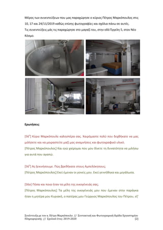 Συνέντευξη με τον κ. Πέτρο Μαρκόπουλο // Συντακτική και Φωτογραφική Ομάδα Εργαστηρίου
Πληροφορικής // Σχολικό έτος: 2019-2020 [2]
Μέρος των συνεντεύξεων που μας παραχώρησε ο κύριος Πέτρος Μαρκόπουλος στις
10, 17 και 24/11/2019 καθώς επίσης φωτογραφίες και σχόλια πάνω σε αυτές.
Τις συνεντεύξεις μάς τις παραχώρησε στο μαγαζί του, στην οδό Έγγελη 5, στον Νέο
Κόσμο.
Ερωτήσεις:
[56ο
] Κύριε Μαρκόπουλε καλησπέρα σας. Χαιρόμαστε πολύ που δεχθήκατε να μας
μιλήσετε και να μοιραστείτε μαζί μας αναμνήσεις και φωτογραφικό υλικό.
[Πέτρος Μαρκόπουλος] Και εγώ χαίρομαι που μου δίνετε τη δυνατότητα να μιλήσω
για αυτά που αγαπώ.
[56ο
] Ας ξεκινήσουμε. Πώς βρεθήκατε στους Αμπελόκηπους;
[Πέτρος Μαρκόπουλος] Εκεί έμεναν οι γονείς μου. Εκεί γεννήθηκα και μεγάλωσα.
[56ο] Πόσα και ποια ήταν τα μέλη της οικογένειάς σας;
[Πέτρος Μαρκόπουλος] Τα μέλη της οικογένειάς μου που έμεναν στην παράγκα
ήταν η μητέρα μου Κυριακή, ο πατέρας μου Γεώργιος Μαρκόπουλος του Πέτρου, εξ'
 