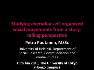 Studying	
  everyday	
  self-­‐organized	
  
social	
  movements	
  from	
  a	
  story-­‐
telling	
  perspec7ve	
  
Petro	
  Poutanen,	
  MSSc	
  
University	
  of	
  Helsinki,	
  Department	
  of	
  
Social	
  Research,	
  Communcia;on	
  and	
  
media	
  Studies	
  
15th	
  Jun	
  2015,	
  The	
  University	
  of	
  Tokyo	
  
(Hongo	
  campus)	
  
 