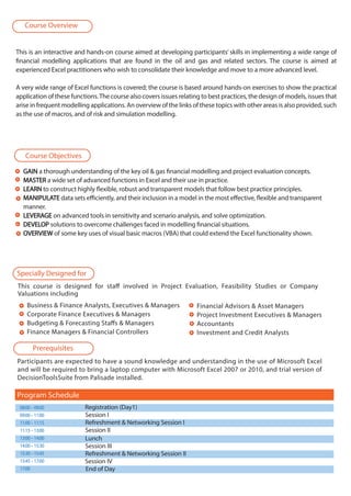 This is an interactive and hands-on course aimed at developing participants’ skills in implementing a wide range of
financial modelling applications that are found in the oil and gas and related sectors. The course is aimed at
experienced Excel practitioners who wish to consolidate their knowledge and move to a more advanced level.
A very wide range of Excel functions is covered; the course is based around hands-on exercises to show the practical
application of these functions.The course also covers issues relating to best practices, the design of models, issues that
arise in frequent modelling applications. An overview of the links of these topics with other areas is also provided, such
as the use of macros, and of risk and simulation modelling.
This course is designed for staff involved in Project Evaluation, Feasibility Studies or Company
Valuations including
Business & Finance Analysts, Executives & Managers
Corporate Finance Executives & Managers
Budgeting & Forecasting Staffs & Managers
Finance Managers & Financial Controllers
GAINGAIN a thorough understanding of the key oil & gas financial modelling and project evaluation concepts.
MASTERMASTER a wide set of advanced functions in Excel and their use in practice.
LEARNLEARN to construct highly flexible, robust and transparent models that follow best practice principles.
MANIPULATEMANIPULATE data sets efficiently, and their inclusion in a model in the most effective, flexible and transparent
manner.
LEVERAGELEVERAGE on advanced tools in sensitivity and scenario analysis, and solve optimization.
DEVELOPDEVELOP solutions to overcome challenges faced in modelling financial situations.
OVERVIEWOVERVIEW of some key uses of visual basic macros (VBA) that could extend the Excel functionality shown.
Financial Advisors & Asset Managers
Project Investment Executives & Managers
Accountants
Investment and Credit Analysts
Participants are expected to have a sound knowledge and understanding in the use of Microsoft Excel
and will be required to bring a laptop computer with Microsoft Excel 2007 or 2010, and trial version of
DecisionToolsSuite from Palisade installed.
08:00–09:00 Registration (Day1)
09:00–11:00 Session I
11:00–11:15 Refreshment & Networking Session I
11:15–13:00 Session II
13:00–14:00
14:00–15:30 Session III
15:30–15:45 Refreshment & Networking Session II
15:45–17:00 Session IV
17:00 End of Day
Program Schedule
Lunch
Course Objectives
Specially Designed for
Prerequisites
Course Overview
 