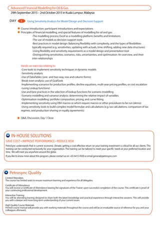 AdvancedFinancialModellingforOil&Gas
29thSeptember2015–2ndOctober2015inKualaLumpur,Malaysia
Course introduction; participant introductions and expectations
Principles of financial modelling, and special features of modelling for oil and gas:
-The modelling process; Excel as a modelling platform; benefits and limitations
-The use of models as decision-support tools
-Best practices in model design: Balancing flexibility with complexity, and the types of flexibilities
typically required (e.g. sensitivities, updating with actuals, time-shifting, adding new data structures)
-Using flexibility and sensitivity requirements as a model design and presentation tool
-Distinguishing sensitivities, scenarios, risks, uncertainties, and optimisation: An overview, and their
inter-relationships
Hands-on exercises relating to:
-Core tools to implement sensitivity techniques in dynamic models
-Sensitivity analysis
-Use of DataTables (one- and two-way, row and column forms)
-Break-even analysis; use of GoalSeek
-Implementing scenarios for production profiles, decline equations, multi-year pricing profiles, or cost escalation
-(using Lookup functions)
-Use and best practices in the selection of lookup functions for scenario modelling
-Scenario modelling and variance analysis: determining the relative impact of variables
-Optimisation modelling: portfolio composition, pricing, and curve fitting
-Implementing sensitivity using VBA macros or which require macros or other procedures to be run (demo)
-Using sensitivity tools to build complex model formulae and calculations (e.g. tax calculations; comparison of tax
regimes, and production-sharing or royalty agreements)
Q&A, Discussion, Day 1 Close
DAY 1 Using Sensitivity Analysis for Model Design and Decision-Support
Limited Attendees
The course has limited seats to ensure maximum learning and experience for all delegates.
Certificate of Attendance
You will receive a Certificate of Attendance bearing the signatures of the Trainer upon successful completion of the course. This certificate is proof of
your continuing professional development.
Interactive Training
You will be attending training designed to share both the latest knowledge and practical experience through interactive sessions. This will provide
you with a deeper and more long-term understanding of your current issues.
High Quality Course Materials
Printed course manual will provide you with working materials throughout the course and will be an invaluable source of reference for you and your
colleagues afterward.
Petrosync Quality
SAVE COST • IMPROVE PERFORMANCE • REDUCE RISK
PetroSync understands that in current economic climate, getting a cost-effective return on your training investment is critical for all our clients. This
training can be conducted exclusively for your organization. The training can be tailored to meet your specific needs at your preferred location and
time. Wewillmeetyouanywherearoundtheglobe.
Ifyouliketoknowmoreaboutthisprogram,pleasecontactuson+6564154500oremailgeneral@petrosync.com
IN-HOUSE SOLUTIONS
 