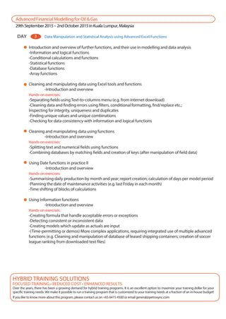 AdvancedFinancialModellingforOil&Gas
29thSeptember2015–2ndOctober2015inKualaLumpur,Malaysia
DAY Data Manipulation and Statistical Analysis using Advanced Excel Functions3
Introduction and overview of further functions, and their use in modelling and data analysis
-Information and logical functions
-Conditional calculations and functions
-Statistical functions
-Database functions
-Array functions
Cleaning and manipulating data using Excel tools and functions
-Introduction and overview
Hands-on exercises:
-Separating fields using Text-to-columns menu (e.g. from internet download)
-Cleaning data and finding errors using filters, conditional formatting, find/replace etc.;
Inspecting for integrity, uniqueness and duplicates
-Finding unique values and unique combinations
-Checking for data consistency with information and logical functions
Cleaning and manipulating data using functions
-Introduction and overview
Hands-on exercises:
-Splitting text and numerical fields using functions
-Combining databases by matching fields and creation of keys (after manipulation of field data)
Using Date functions in practice II
-Introduction and overview
Hands-on exercises:
-Summarising daily production by month and year; report creation; calculation of days per model period
-Planning the date of maintenance activities (e.g. last Friday in each month)
-Time shifting of blocks of calculations
Using Information functions
-Introduction and overview
Hands-on exercises:
-Creating formula that handle acceptable errors or exceptions
-Detecting consistent or inconsistent data
-Creating models which update as actuals are input
-(Time-permitting or demos) More complex applications, requiring integrated use of multiple advanced
functions (e.g. Cleaning and manipulation of database of leased shipping containers; creation of soccer
league ranking from downloaded text files)
FOCUSED TRAINING • REDUCED COST • ENHANCED RESULTS
Over the years, there has been a growing demand for hybrid training programs. It is an excellent option to maximize your training dollar for your
specific training needs. We make it possible to run a training program that is customized to your training needs at a fraction of an in-house budget!
If you like to know more about this program, please contact us on +65 6415 4500 or email general@petrosync.com
HYBRID TRAINING SOLUTIONS
 