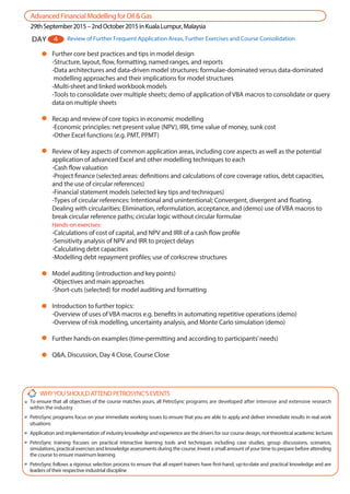 Further core best practices and tips in model design
-Structure, layout, flow, formatting, named ranges, and reports
-Data architectures and data-driven model structures: formulae-dominated versus data-dominated
modelling approaches and their implications for model structures
-Multi-sheet and linked workbook models
-Tools to consolidate over multiple sheets; demo of application of VBA macros to consolidate or query
data on multiple sheets
Recap and review of core topics in economic modelling
-Economic principles: net present value (NPV), IRR, time value of money, sunk cost
-Other Excel functions (e.g. PMT, PPMT)
Review of key aspects of common application areas, including core aspects as well as the potential
application of advanced Excel and other modelling techniques to each
-Cash flow valuation
-Project finance (selected areas: definitions and calculations of core coverage ratios, debt capacities,
and the use of circular references)
-Financial statement models (selected key tips and techniques)
-Types of circular references: Intentional and unintentional; Convergent, divergent and floating.
Dealing with circularities: Elimination, reformulation, acceptance, and (demo) use of VBA macros to
break circular reference paths; circular logic without circular formulae
Hands-on exercises:
-Calculations of cost of capital, and NPV and IRR of a cash flow profile
-Sensitivity analysis of NPV and IRR to project delays
-Calculating debt capacities
-Modelling debt repayment profiles; use of corkscrew structures
Model auditing (introduction and key points)
-Objectives and main approaches
-Short-cuts (selected) for model auditing and formatting
Introduction to further topics:
-Overview of uses of VBA macros e.g. benefits in automating repetitive operations (demo)
-Overview of risk modelling, uncertainty analysis, and Monte Carlo simulation (demo)
Further hands-on examples (time-permitting and according to participants’needs)
Q&A, Discussion, Day 4 Close, Course Close
AdvancedFinancialModellingforOil&Gas
29thSeptember2015–2ndOctober2015inKualaLumpur,Malaysia
DAY 4 Review of Further Frequent Application Areas, Further Exercises and Course Consolidation
WHYYOUSHOULDATTENDPETROSYNC’SEVENTS
To ensure that all objectives of the course matches yours, all PetroSync programs are developed after intensive and extensive research
within the industry
PetroSync programs focus on your immediate working issues to ensure that you are able to apply and deliver immediate results in real work
situations
Application and implementation of industry knowledge and experience are the drivers for our course design, not theoretical academic lectures
PetroSync training focuses on practical interactive learning tools and techniques including case studies, group discussions, scenarios,
simulations, practical exercises and knowledge assessments during the course. Invest a small amount of your time to prepare before attending
the course to ensure maximum learning
PetroSync follows a rigorous selection process to ensure that all expert trainers have first-hand, up-to-date and practical knowledge and are
leaders of their respective industrial discipline
 