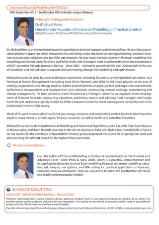 He is the author of“Financial Modelling in Practice: A Concise Guide for Intermediate and
Advanced Level ” (John Wiley & Sons, 2008), which is a practical, comprehensive and
in-depth guide designed to cover Excel modelling, financial statement modelling, valua-
tion, risk analysis, real options, and VBA coding for practical applications in business,
economic analysis and finance that are relevant to facilitate the construction of robust
and readily understandable models.
SAVE COST • IMPROVE PERFORMANCE • REDUCE RISK
PetroSync understands that in current economic climate, getting an excellent return on your training investment is critical for all our clients. This
excellent training can be conducted exclusively for your organization. The training can be tailored to meet your specific needs at your preferred
location and time. We will meet you anywhere around the globe.
If you like to know more about this excellent program, please contact Jerry Tay (Conference Director) on +65 6415 4502 or email jerry.t@petrosync.com
IN-HOUSE SOLUTIONS
Dr Michael Rees
Director and Founder of Financial Modelling in Practice Limited
MBA(Distinction),INSEADandPhD(Mathematics),OxfordUniversity
Dr. Michael Rees is an independent expert in quantitative decision-support and risk modelling. He provides quanti-
tative decision-support to senior executives who are facing major decisions on strategy, financing, business struc-
ture, transactions, valuation and portfolio optimisation. He also leads training courses in financial modelling, risk
modelling and related topics for client staff of all levels, and is Europe’s most experienced trainer and consultant in
@RISK® and other Palisade products, having – since 2003 – trained or consulted with over 2000 people in the use
of simulation and related tools to support decision-making through risk modelling and optimisation.
Michael has over 20 years business and finance experience, including 10 years as an independent consultant. As a
Principal at Mercer Management Consulting (now Oliver Wyman) until 2000 he led major projects in the area of
strategy, organization and change (such as market and competitive analysis, partner and acquisition assessments,
performance measurement and improvement, cost reduction, outsourcing, process redesign, restructuring and
change management). He later worked as a Vice-President at J.P. Morgan, where he was involved in the develop-
ment of financial forecasts, conducting valuations, publishing reports and advising fund managers and hedge
funds. He was ranked as a top City analyst by all the companies under his direct coverage and received a vote in the
Institutional Investor 2002 survey.
Much of his work is focussed in the oil and gas, energy, resources and engineering sectors, but he is also frequently
asked to assist clients in private equity, finance, insurance, as well as health care and other industries.
Michael has a Doctorate in Mathematical Modelling and Numerical Algorithms, and a B.A. with First Class Honours
in Mathematics, both from Oxford University in the UK. He also has an MBA with Distinction from INSEAD in France.
He has studied for the Certificate of Quantitative Finance, graduating top of the course for on-going class work and
also receiving the Wilmott Award for the highest final exam mark.
Petrosync Distinguished Lecturer
Michael’sLatestPublication
AdvancedFinancialModellingforOil&Gas
29thSeptember2015–2ndOctober2015inKualaLumpur,Malaysia
 