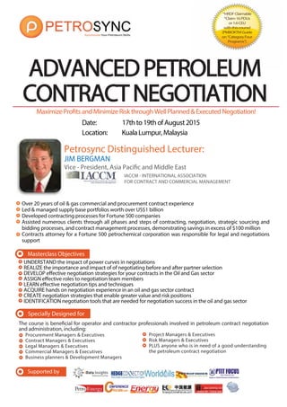 Date: 17thto19thofAugust2015
Location: KualaLumpur,Malaysia
MaximizeProfitsandMinimizeRiskthroughWellPlanned&ExecutedNegotiation!
Specially Designed for
The course is beneficial for operator and contractor professionals involved in petroleum contract negotiation
and administration, including:
Procurement Managers & Executives
Contract Managers & Executives
Legal Managers & Executives
Commercial Managers & Executives
Business planners & Development Managers
ADVANCEDPETROLEUM
CONTRACTNEGOTIATIONCONTRACTNEGOTIATION
Masterclass Objectives
JIM BERGMAN
Vice - President, Asia Pacific and Middle East
IACCM - INTERNATIONAL ASSOCIATION
FOR CONTRACT AND COMMERCIAL MANAGEMENT
Over 20 years of oil & gas commercial and procurement contract experience
Led & managed supply base portfolios worth over US$1 billion
Developed contracting processes for Fortune 500 companies
Assisted numerous clients through all phases and steps of contracting, negotiation, strategic sourcing and
bidding processes, and contract management processes, demonstrating savings in excess of $100 million
Contracts attorney for a Fortune 500 petrochemical corporation was responsible for legal and negotiations
support
Petrosync Distinguished Lecturer:
UNDERSTAND the impact of power curves in negotiations
REALIZE the importance and impact of of negotiating before and after partner selection
DEVELOP effective negotiation strategies for your contracts in the Oil and Gas sector
ASSIGN effective roles to negotiation team members
LEARN effective negotiation tips and techniques
ACQUIRE hands on negotiation experience in an oil and gas sector contract
CREATE negotiation strategies that enable greater value and risk positions
IDENTIFICATION negotiation tools that are needed for negotiation success in the oil and gas sector
J
V
Project Managers & Executives
Risk Managers & Executives
PLUS anyone who is in need of a good understanding
the petroleum contract negotiation
*HRDFClaimable
*Claim16PDUs
or1.6CEU
withthiscourse!
(PMBOKTMGuide
on“CategoryFour
Programs”)
Supported by
 
