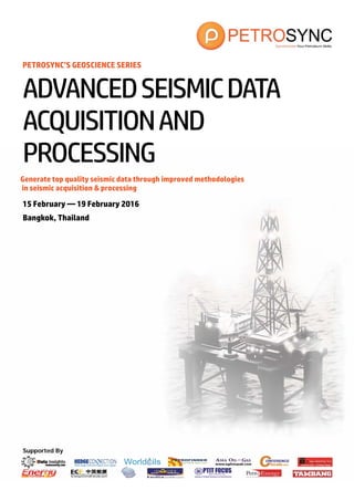 Supported By
PETROSYNC’S GEOSCIENCE SERIES
Generate top quality seismic data through improved methodologies
in seismic acquisition & processing
15 February — 19 February 2016
Bangkok, Thailand
ADVANCEDSEISMICDATA
ACQUISITIONAND
PROCESSING
 