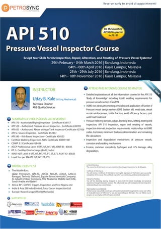 INSTRUCTOR
Uday B. Kale(M. Eng. Mechanical)
Technical Director
KUB Quality Services
API 570 - Authorized Piping Inspector - Certificate #38157
API 510 – Authorized Pressure Vessel Inspector – Certificate #26785
API 653 – Authorized Above storage Tank Inspector-Certificate #27926
API SI- Source Inspector - Certificate #52837
API 580 – Risk Based Inspection - Certificate #50553
Certified Welding Inspector ( AWS) Certificate #00071941
CSWIP 3.1 Certificate #58489
ACCP Professional Level III (RT, UT, MT, VT) ASNT ID - 83835
RT 2 - Certified Site Incharge (BARC, India)
ASNT NDT Level III (RT, UT, MT, VT, PT, ET, LT ), ASNT ID- 83835
Level 3 as per EN 473 (UT, MT, PT, VT)
Limited Attendees
The course has limited seats to ensure maximum learning and experience for all delegates.
Certificate of Attendance
You will receive a Certificate of Attendance bearing the signatures of the Trainer upon successful
completion of the course. This certificate is proof of your continuing professional development.
Interactive Training
You will be attending training designed to share both the latest knowledge and practical
experience through interactive sessions. This will provide you with a deeper and more long-term
understanding of your current issues.
High Quality Course Materials
Printed course manual will provide you with working materials throughout the course and will be
an invaluable source of reference for you and your colleagues afterward. You can follow course
progress on your laptop with soft copies provided.
Reserve early to avoid disappointment!
SUMMARYOFPROFESSIONALACHIEVEMENT
ATTENDTHISINTENSIVECOURSETOMASTER:
Detailed explanations of all the information covered in the API 510
'Body of Knowledge' including ASME welding requirements for
pressure vessels section IX and VIII
ASME non-destructive testing principles and application of Section V
Pressure vessel design review ASME Section VIII, weld sizes, vessel
nozzle reinforcement, brittle fracture, weld efficiency factors, post
weld heat treatment
Pressure relieving devices, valves, bursting discs, setting, testing and
inspection; API 510 inspection, repair and rerating of vessels,
inspection intervals, inspection requirements, relationships to ASME
codes. Corrosion, minimum thickness determination and remaining
life calculations
Inspection and degradation mechanisms of pressure vessels,
corrosion and cracking mechanisms
Erosion, common corrodents, hydrogen and H2S damage, alloy
degradation.
The Middle East:
Qatar Petroleum, QAFAC, ADCO, ADGAS, ADMA, GASCO,
Banagas, Technip (Bahrain), Equate Petrochemicals Company,
Al Jubail Fertilizer Company, TUV Akadamie Middle East (UAE,
Saudi Arabia and Qatar)
Africa: BP - GUPCO (Egypt), Inspection and Test Nigeria Ltd
India & Asia: Oil India Limited, Tata, Dacon Inspection Ltd
Europe: Rosen Europe (The Netherlands)
PARTIALCLIENTLIST
Sculpt Your Skills for the Inspection, Repair, Alteration, and Rerating of Pressure Vessel Systems!
Be the qualified
API510 Inspector
in 2016!
29th February - 04th March 2016
04th - 08th April 2016
25th - 29th July 2016
14th - 18th November 2016
| Bandung, Indonesia
| Kuala Lumpur, Malaysia
| Bandung, Indonesia
| Kuala Lumpur, Malaysia
API 510
Pressure Vessel Inspector Course
API 510
Pressure Vessel Inspector Course
Reserve early to avoid disappointment!
SUPPORTEDBY
 