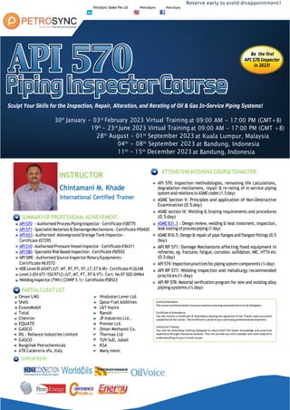 PetroSync Global Pte Ltd PetroSync PetroSync
Reserve early to avoid disappointment!
Be the first
API 570 Inspector
in 2023!
Sculpt Your Skills for the Inspection, Repair, Alteration, and Rerating of Oil & Gas In-Service Piping Systems!
30th
January - 03rd
February 2023 Virtual Training at 09:00 AM - 17:00 PM (GMT+8)
19th
- 23rd
June 2023 Virtual Training at 09:00 AM - 17:00 PM (GMT +8)
28th
August - 01st
September 2023 at Kuala Lumpur, Malaysia
04th
- 08th
September 2023 at Bandung, Indonesia
11th
- 15th
December 2023 at Bandung, Indonesia
INSTRUCTOR
Chintamani M. Khade
International Certified Trainer
SUMMARYOFPROFESSIONALACHIEVEMENT
API570training c ours e - AuthorisedProcessPipingInspector- Certificate#38775
API571tra
in
in
g
c
o
u
rs
e -Specialist Materials&DamamgeMechanisms - Certificate#50420
API 653tra
in
in
g
c
o
u
rs
e - Authorised Aboveground StorageTank Inspector -
Certificate #27295
API510tra
in
in
g
c
o
u
rs
e -AuthorisedPressureVesselInspector -Certificate#36311
API580tra
in
in
g
c
o
u
rs
e -SpecialistRiskBased Inspection- Certificate#50552
API SIRE- Authorised SourceInspector RotaryEquipments-
Certificate#63572
NDE Level III(ASNT) (UT,MT, RT, PT, VT,LT,ET&IR)- Certificate #126348
Level 3(EN 473 /ISO 9712) (UT, MT, PT, RT & VT) -Cert. No 07-502-04964
WeldingInspector(TWI) (CSWIP3.1)- Certificate#58523
PARTIALCLIENTLIST
Oman LNG Hindustan Lever Ltd.
Shell Qatar Fuel Additives
ExxonMobil L&T Hazira
Total Ranoli
Chevron JP Industries Ltd.,
EQUATE Premier Ltd.
GASCO Oman Methanol Co.
RIL - Reliance Industries Limited Thermax Ltd
GASCO TUV SuD, Jubail
Bangchak Petrochemicals KSA
ATB Caldereria sPa.,Italy Many more.
SUPPORTEDBY
ATTENDTHISINTENSIVECOURSETOMASTER:
API 570: Inspection methodologies, remaining life calculations,
degradation mechanisms, repair & re-rating of in-service piping
systemandrelationstoASMEcodes(1.5day)
ASME Section V: Principles and application of Non-Destructive
Examination(0.5 day)
ASME section IX: Welding & brazing requirements and procedures
(0.5day)
ASME B31.3tra
in
ingcou
rse : Design review, welding & heat treatment, inspection,
leak testingofprocesspiping (1day)
ASME B16.5: Design & repair of pipe flanges and flanged fittings (0.5
day)
API RP 571: Damage Mechanisms affecting fixed equipment in
refineries, eg. fractures, fatigue, corrosion, sulfidation, MIC, HTTA etc
(0.5 day)
API574:Inspectionpracticesfor piping systemcomponents(¼day)
API RP 577: Welding inspection and metallurgy recommended
practices(¼ day)
API RP 578: Material verification program for new and existing alloy
piping systems (¼day)
Certificate of Attendance
Interactive Training
 