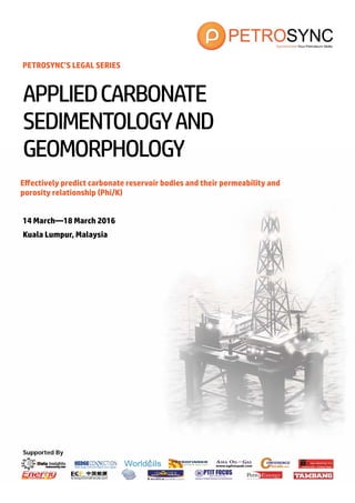 Supported By
PETROSYNC’S LEGAL SERIES
Effectively predict carbonate reservoir bodies and their permeability and
porosity relationship (Phi/K)
14 March—18 March 2016
Kuala Lumpur, Malaysia
APPLIEDCARBONATE
SEDIMENTOLOGYAND
GEOMORPHOLOGY
 