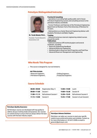 3
RESERVOIR ENGINEERING | APPLIED RESERVOIR ENGINEERING
PetroSync Distinguished Instructor
Who Needs This Program
Practical & Consulting
- Specializes in providing high quality public and in-house
Petroleum Engineering courses and consulting services to the
petroleum industry worldwide.
- Former Professor and Chairman of the Petroleum Engineering
Department at Montana Tech of the University of Montana for
22 years.
- Held positions as a Senior Reservoir Engineering Advisor with
Anadarko Petroleum and Baker Hughes.
Training
- Delivered numerous reservoir engineering related courses
around the world.
Publications
- Authored numerous SPE technical papers and several
textbooks, including:
• Reservoir Engineering Handbook
• Advanced Reservoir Engineering
• Working Guide to Reservoir Rock Properties and Fluid Flow
• Advanced Reservoir Management and Engineering
Dr. Tarek Ahmed, Ph.D.,
Founder Tarek Ahmed &
Associates Ltd
 This course is designed for, but not limited to
Job Titles Include:
Reservoir Engineers,
Petroleum Engineers,
XXX
Drilling Engineers,
Production Engineers
PetroSync Inhouse Solutions
PetroSync can tailor our courses to meet your specific
needs at your preferred location and schedule. Contact us
for more information at +65 6415 4500 or email to
general @petrosync.com
PetroSync Quality Assurance
All PetroSync courses are developed with top quality to
address all your training needs and purposes. Our courses
are vetted strictly to ensure that we always deliver the best
courses with the best industry expert.
general@petrosync.com | +65 6451 4500 | www.petrosync.com
08:00—09:00 Registration (Day 1) 13:00—14:00 Lunch
09:00—11:00 Session I 14:00—15:30 Session III
11:00—11.15 Refreshment Session I 15:30—15:45 Refreshment Session II
11:15—13:00 Session II 15:45—17:00 Session Iv (Last Session)
Course Schedule
 