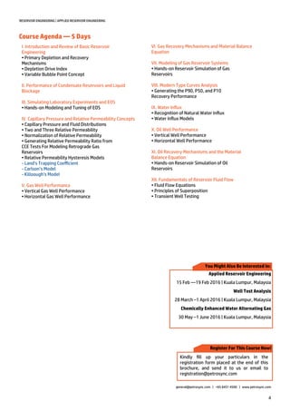 4
RESERVOIR ENGINEERING | APPLIED RESERVOIR ENGINEERING
Course Agenda — 5 Days
general@petrosync.com | +65 6451 4500 | www.petrosync.com
I. Introduction and Review of Basic Reservoir
Engineering
• Primary Depletion and Recovery
Mechanisms
• Depletion Drive Index
• Variable Bubble Point Concept
II. Performance of Condensate Reservoirs and Liquid
Blockage
III. Simulating Laboratory Experiments and EOS
• Hands-on Modeling and Tuning of EOS
IV. Capillary Pressure and Relative Permeability Concepts
• Capillary Pressure and Fluid Distributions
• Two and Three Relative Permeability
• Normalization of Relative Permeability
• Generating Relative Permeability Ratio from
CCE Tests For Modeling Retrograde Gas
Reservoirs
• Relative Permeability Hysteresis Models
- Land’s Trapping Coefficient
- Carlson’s Model
- Killoough’s Model
V. Gas Well Performance
• Vertical Gas Well Performance
• Horizontal Gas Well Performance
VI. Gas Recovery Mechanisms and Material Balance
Equation
VII. Modeling of Gas Reservoir Systems
• Hands-on Reservoir Simulation of Gas
Reservoirs
VIII. Modern Type Curves Analysis
• Generating the P90, P50, and P10
Recovery Performance
IX. Water Influx
• Recognition of Natural Water Influx
• Water Influx Models
X. Oil Well Performance
• Vertical Well Performance
• Horizontal Well Performance
XI. Oil Recovery Mechanisms and the Material
Balance Equation
• Hands-on Reservoir Simulation of Oil
Reservoirs
XII. Fundamentals of Reservoir Fluid Flow
• Fluid Flow Equations
• Principles of Superposition
• Transient Well Testing
Register For This Course Now!
Kindly fill up your particulars in the
registration form placed at the end of this
brochure, and send it to us or email to
registration@petrosync.com
You Might Also Be Interested In:
Applied Reservoir Engineering
15 Feb —19 Feb 2016 | Kuala Lumpur, Malaysia
Well Test Analysis
28 March –1 April 2016 | Kuala Lumpur, Malaysia
Chemically Enhanced Water Alternating Gas
30 May –1 June 2016 | Kuala Lumpur, Malaysia
 