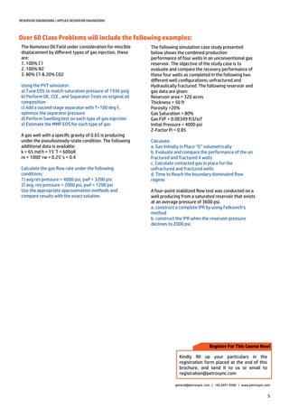 5
RESERVOIR ENGINEERING | APPLIED RESERVOIR ENGINEERING
general@petrosync.com | +65 6451 4500 | www.petrosync.com
Register For This Course Now!
Kindly fill up your particulars in the
registration form placed at the end of this
brochure, and send it to us or email to
registration@petrosync.com
Over 60 Class Problems will include the following examples:
The Nameless Oil Field under consideration for miscible
displacement by different types of gas injection, these
are:
1. 100% C1
2. 100% N2
3. 80% C1 & 20% CO2
Using the PVT simulator:
a) Tune EOS to match saturation pressure of 1936 psig
b) Perform DE, CCE , and Separator Tests on original oil
composition
c) Add a second stage separator with T=100 deg F,
optimize the separator pressure
d) Perform Swelling test on each type of gas injection
e) Estimate the MMP EOS for each type of gas
A gas well with a specific gravity of 0.65 is producing
under the pseudosteady-state condition. The following
additional data is available:
k = 65 md h = 15’ T = 600oR
re = 1000’ rw = 0.25’ s = 0.4
Calculate the gas flow rate under the following
conditions:
1) avg res pressure = 4000 psi, pwf = 3200 psi
2) avg. res pressure = 2000 psi, pwf = 1200 psi
Use the appropriate approximation methods and
compare results with the exact solution.
The following simulation case study presented
below shows the combined production
performance of four wells in an unconventional gas
reservoir. The objective of the study case is to
evaluate and compare the recovery performance of
these four wells as completed in the following two
different well configurations; unfractured and
Hydraulically fractured. The following reservoir and
gas data are given:
Reservoir area = 320 acres
Thickness = 50 ft
Porosity =20%
Gas Saturation = 80%
Gas FVF = 0.00349 ft3/scf
Initial Pressure = 4000 psi
Z-Factor Pi = 0.85
Calculate:
a. Gas Initially in Place “G” volumetrically
b. Evaluate and compare the performance of the un
fractured and fractured 4 wells
c. Calculate contacted gas in place for the
unfractured and fractured wells
d. Time to Reach the boundary dominated flow
regime
A four-point stabilized flow test was conducted on a
well producing from a saturated reservoir that exists
at an average pressure of 3600 psi.
a. construct a complete IPR by using Fetkovich’s
method
b. construct the IPR when the reservoir pressure
declines to 2000 psi
 